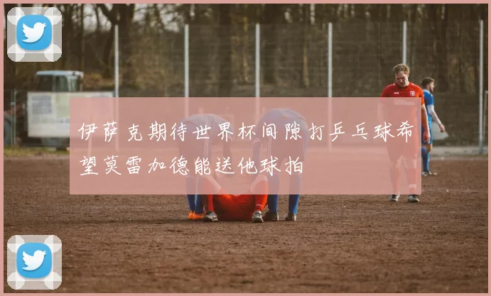 伊萨克期待世界杯间隙打乒乓球希望莫雷加德能送他球拍