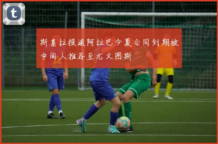 斯基拉报道阿拉巴今夏合同到期被中间人推荐至尤文图斯