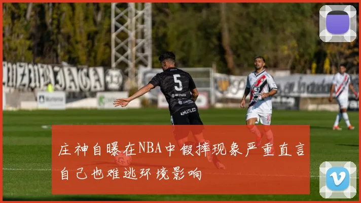 庄神自曝在NBA中假摔现象严重直言自己也难逃环境影响