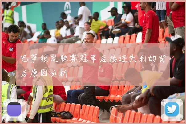 巴萨锁定联赛冠军后接连失利的背后原因分析