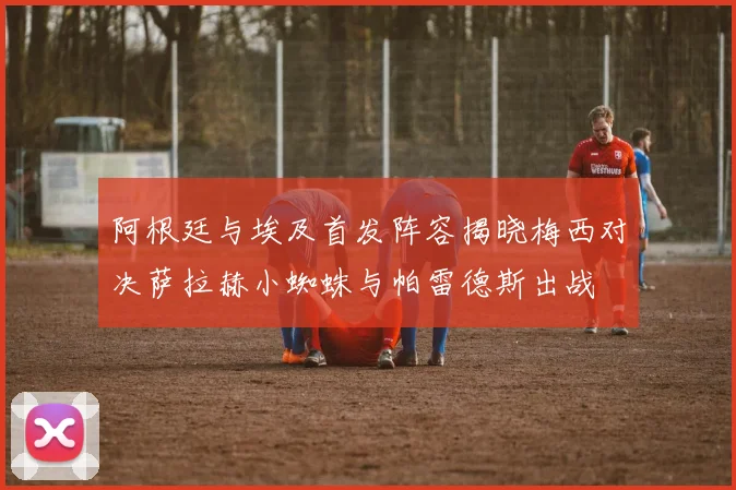 阿根廷与埃及首发阵容揭晓梅西对决萨拉赫小蜘蛛与帕雷德斯出战