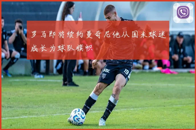 罗马即将续约曼奇尼他从国米球迷成长为球队旗帜