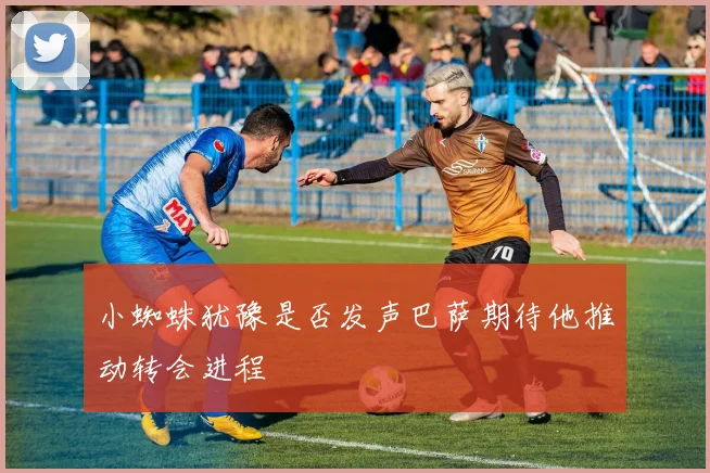 小蜘蛛犹豫是否发声巴萨期待他推动转会进程