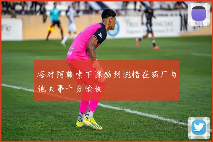 塔对阿隆索下课感到惋惜在药厂与他共事十分愉快