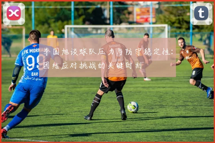 李国旭谈球队压力与防守稳定性：团结应对挑战的关键时刻