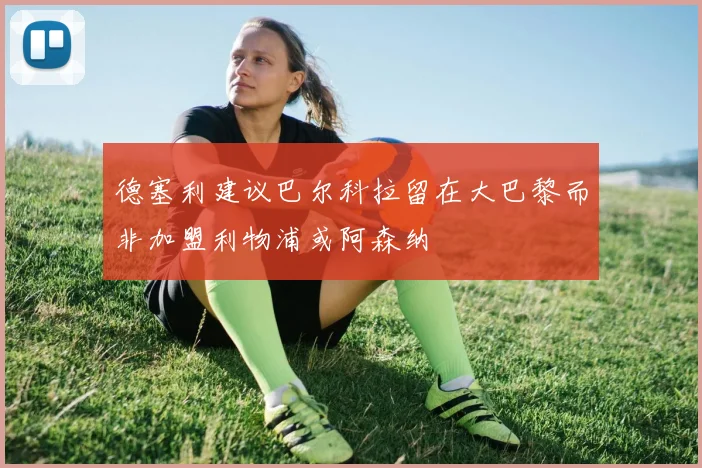 德塞利建议巴尔科拉留在大巴黎而非加盟利物浦或阿森纳