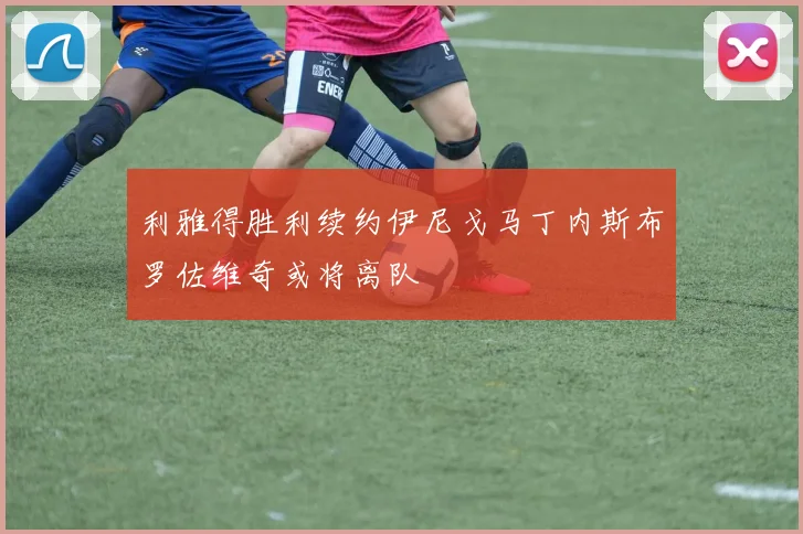 利雅得胜利续约伊尼戈马丁内斯布罗佐维奇或将离队