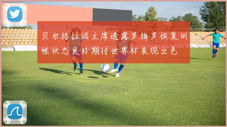 贝尔格拉诺主席透露罗梅罗恢复训练状态良好期待世界杯表现出色