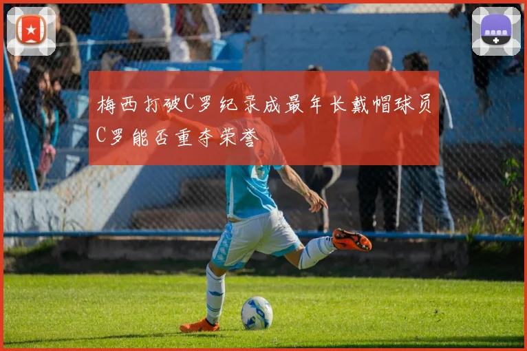 梅西打破C罗纪录成最年长戴帽球员C罗能否重夺荣誉