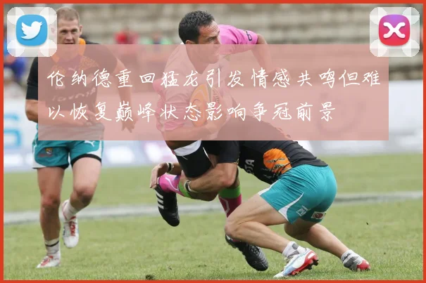 伦纳德重回猛龙引发情感共鸣但难以恢复巅峰状态影响争冠前景