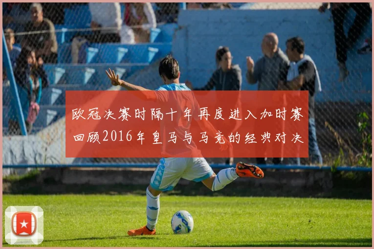 欧冠决赛时隔十年再度进入加时赛回顾2016年皇马与马竞的经典对决