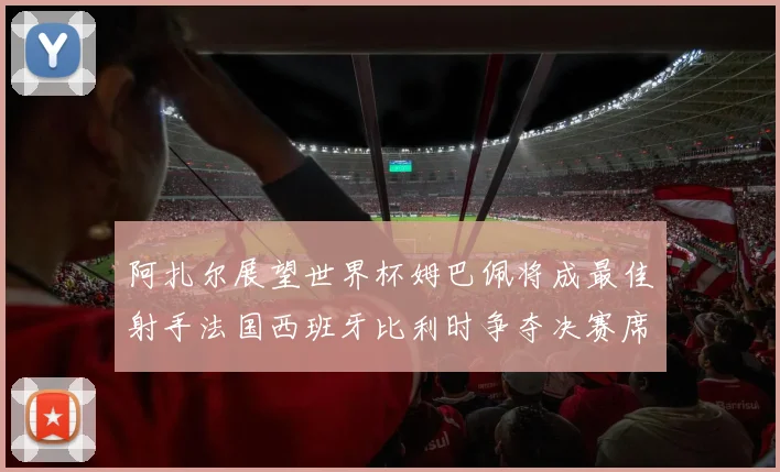 阿扎尔展望世界杯姆巴佩将成最佳射手法国西班牙比利时争夺决赛席位