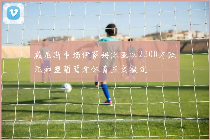 威尼斯中场伊萨姆比亚以2300万欧元加盟葡萄牙体育正式敲定