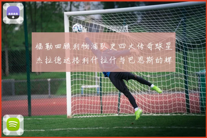 福勒回顾利物浦队史四大传奇球星杰拉德达格利什拉什与巴恩斯的辉煌成就