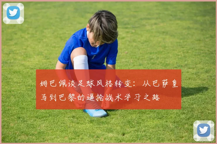 姆巴佩谈足球风格转变：从巴萨皇马到巴黎的逼抢战术学习之路