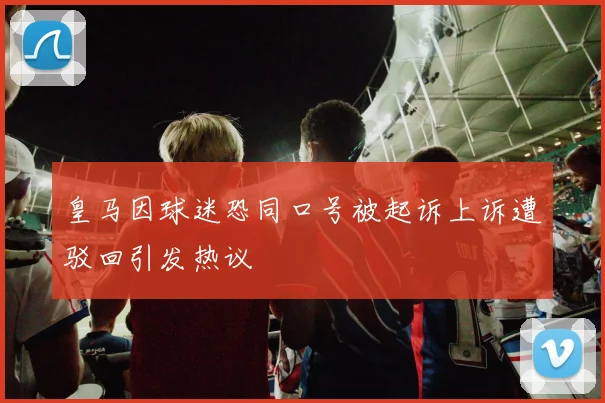 皇马因球迷恐同口号被起诉上诉遭驳回引发热议