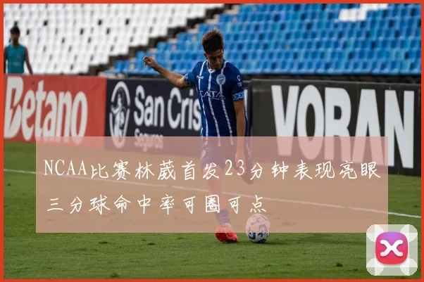 NCAA比赛林葳首发23分钟表现亮眼三分球命中率可圈可点