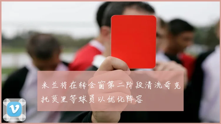 米兰将在转会窗第二阶段清洗奇克托莫里等球员以优化阵容