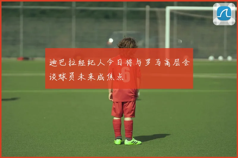 迪巴拉经纪人今日将与罗马高层会谈球员未来成焦点