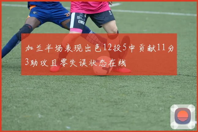 加兰半场表现出色12投5中贡献11分3助攻且零失误状态在线