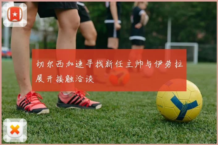 切尔西加速寻找新任主帅与伊劳拉展开接触洽谈