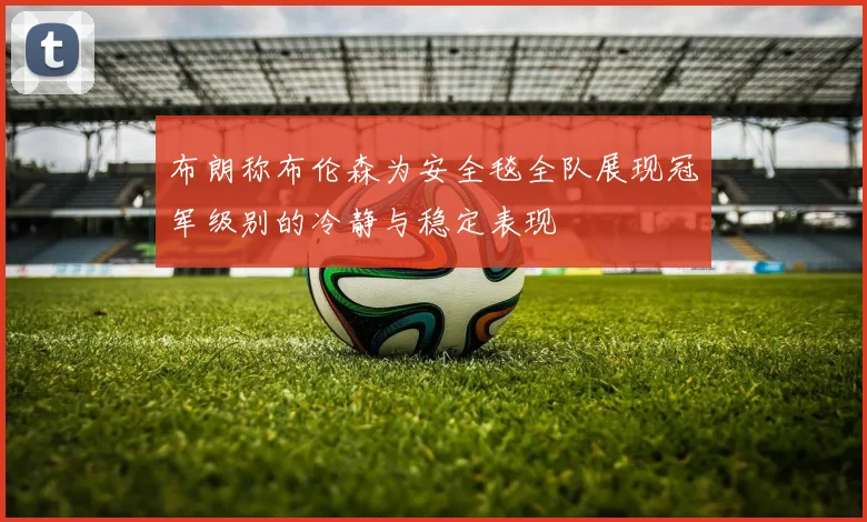 布朗称布伦森为安全毯全队展现冠军级别的冷静与稳定表现