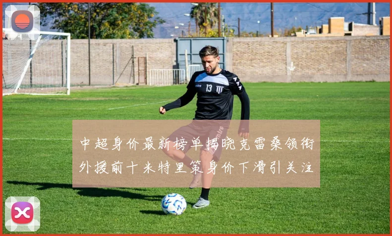 中超身价最新榜单揭晓克雷桑领衔外援前十米特里策身价下滑引关注
