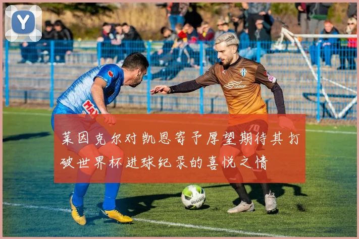 莱因克尔对凯恩寄予厚望期待其打破世界杯进球纪录的喜悦之情