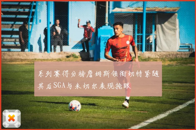 系列赛得分榜詹姆斯领衔切特紧随其后SGA与米切尔表现抢眼