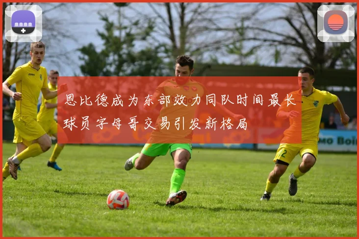 恩比德成为东部效力同队时间最长球员字母哥交易引发新格局