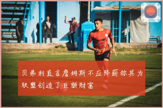 贝弗利直言詹姆斯不应降薪称其为联盟创造了巨额财富