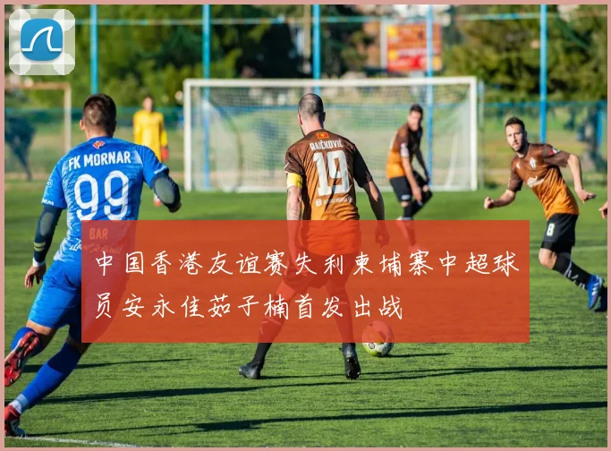 中国香港友谊赛失利柬埔寨中超球员安永佳茹子楠首发出战