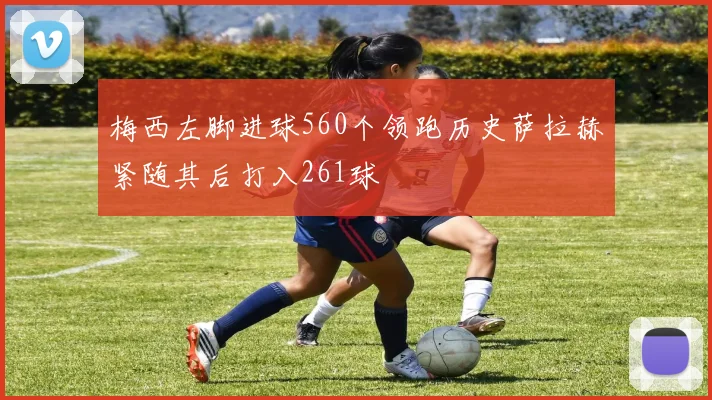 梅西左脚进球560个领跑历史萨拉赫紧随其后打入261球