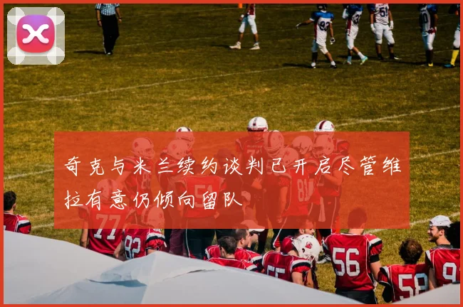 奇克与米兰续约谈判已开启尽管维拉有意仍倾向留队