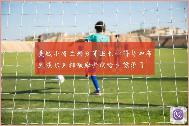 曼城小将兰姆分享成长心得与加布里埃尔互相激励并向哈兰德学习